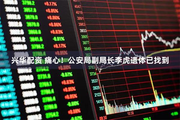 兴华配资 痛心！公安局副局长李虎遗体已找到