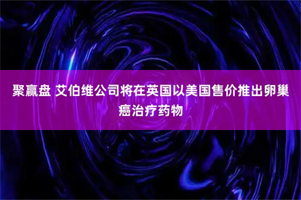 聚赢盘 艾伯维公司将在英国以美国售价推出卵巢癌治疗药物
