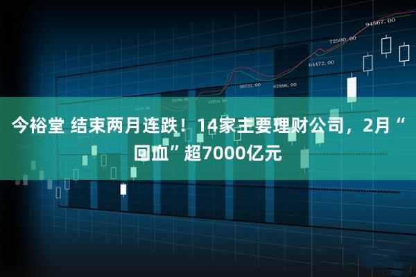 今裕堂 结束两月连跌！14家主要理财公司，2月“回血”超7000亿元