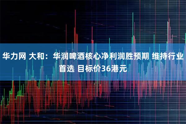 华力网 大和：华润啤酒核心净利润胜预期 维持行业首选 目标价36港元