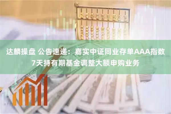 达麟操盘 公告速递:嘉实中证同业存单AAA指数7天持有期基金调整大额申购业务