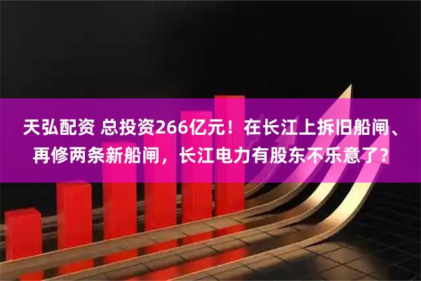 天弘配资 总投资266亿元!在长江上拆旧船闸、再修两条新船闸,长江电力有股东不乐意了?