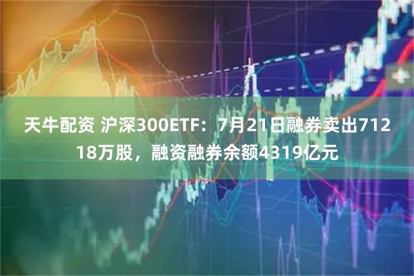 天牛配资 沪深300ETF：7月21日融券卖出71218万股，融资融券余额4319亿元
