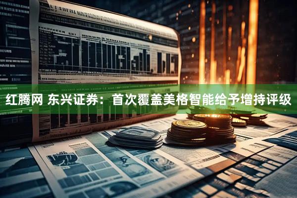 红腾网 东兴证券：首次覆盖美格智能给予增持评级