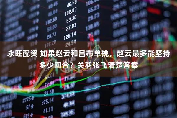 永旺配资 如果赵云和吕布单挑，赵云最多能坚持多少回合？关羽张飞清楚答案