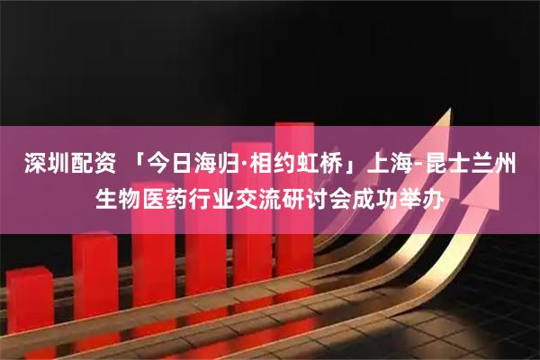 深圳配资 「今日海归·相约虹桥」上海-昆士兰州生物医药行业交流研讨会成功举办
