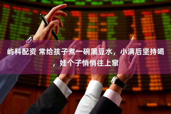 屿科配资 常给孩子煮一碗黑豆水，小满后坚持喝，娃个子悄悄往上窜