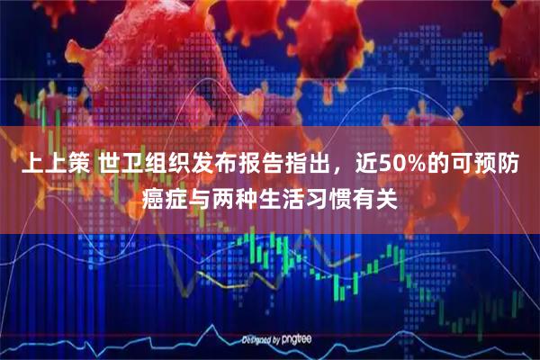 上上策 世卫组织发布报告指出，近50%的可预防癌症与两种生活习惯有关