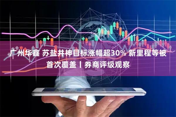 广州华鑫 苏盐井神目标涨幅超30% 新里程等被首次覆盖丨券商评级观察