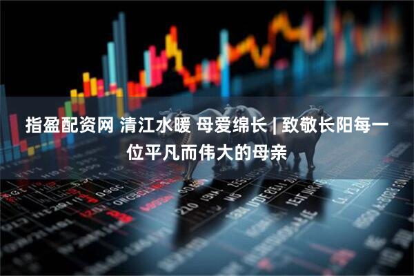 指盈配资网 清江水暖 母爱绵长 | 致敬长阳每一位平凡而伟大的母亲