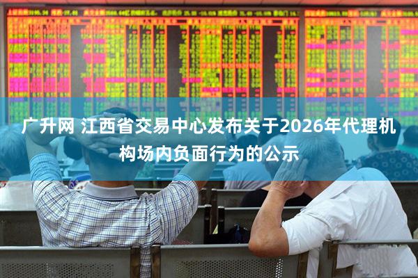 广升网 江西省交易中心发布关于2026年代理机构场内负面行为的公示