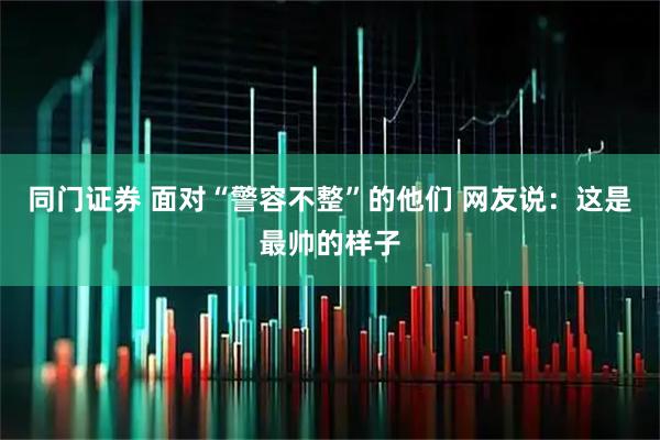 同门证券 面对“警容不整”的他们 网友说：这是最帅的样子