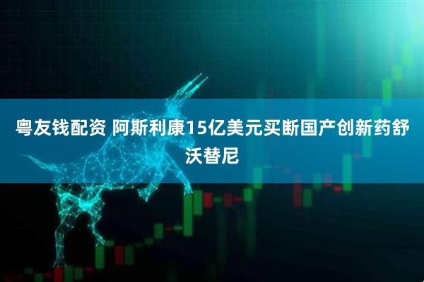 粤友钱配资 阿斯利康15亿美元买断国产创新药舒沃替尼