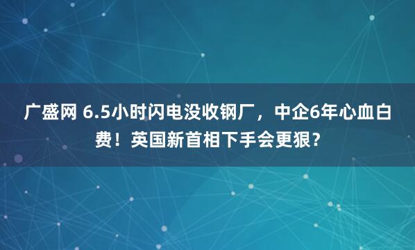 广盛网 6.5小时闪电没收钢厂，中企6年心血白费！英国新首相下手会更狠？