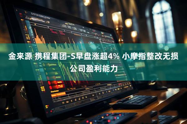 金来源 携程集团-S早盘涨超4% 小摩指整改无损公司盈利能力