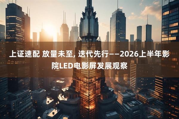 上证速配 放量未至, 迭代先行——2026上半年影院LED电影屏发展观察