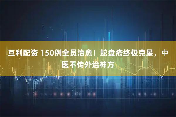 互利配资 150例全员治愈！蛇盘疮终极克星，中医不传外治神方