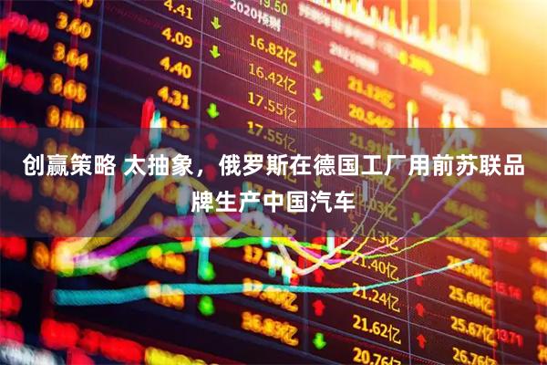 创赢策略 太抽象，俄罗斯在德国工厂用前苏联品牌生产中国汽车