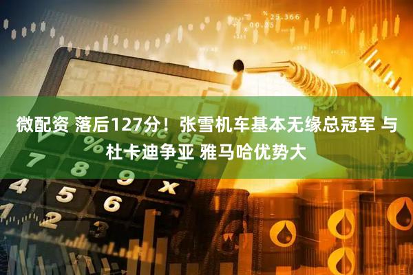 微配资 落后127分！张雪机车基本无缘总冠军 与杜卡迪争亚 雅马哈优势大